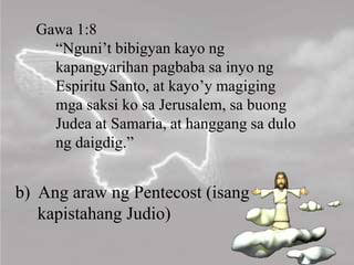 b) Ang araw ng Pentecost (isang
kapistahang Judio)
Gawa 1:8
“Nguni’t bibigyan kayo ng
kapangyarihan pagbaba sa inyo ng
Espiritu Santo, at kayo’y magiging
mga saksi ko sa Jerusalem, sa buong
Judea at Samaria, at hanggang sa dulo
ng daigdig.”
 