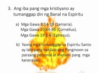 3. Ang iba pang mga kristiyano ay
tumanggap din ng Banal na Espiritu
a) Mga Gawa 8:14-19 (Samaria).
Mga Gawa 10:44-46 (Cornelius).
Mga Gawa 19:1-6 (Ephesus).
b) Yaong mga tumanggap sa Espiritu Santo
ay lalo pang nakilala ang Panginoon sa
paraang personal at marami pang mga
karanasan.
 