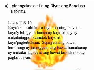 a) Ipinangako sa atin ng Diyos ang Banal na
Espiritu.
Lucas 11:9-13
Kaya't sinasabi ko sa inyo, humingi kayo at
kayo'y bibigyan; humanap kayo at kayo'y
makakatagpo; kumatok kayo at
kayo'pagbubuksan. Sapagkat ang bawat
humihingi ay tatanggap; ang bawat humahanap
ay makaka-tagpo; at ang bawat kumakatok ay
pagbubuksan.
 