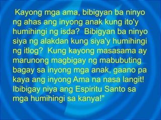 Kayong mga ama, bibigyan ba ninyo
ng ahas ang inyong anak kung ito'y
humihingi ng isda? Bibigyan ba ninyo
siya ng alakdan kung siya'y humihingi
ng itlog? Kung kayong masasama ay
marunong magbigay ng mabubuting
bagay sa inyong mga anak, gaano pa
kaya ang inyong Ama na nasa langit!
Ibibigay niya ang Espiritu Santo sa
mga humihingi sa kanya!"
 