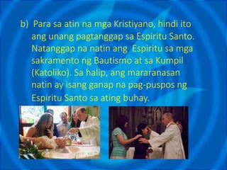 b) Para sa atin na mga Kristiyano, hindi ito
ang unang pagtanggap sa Espiritu Santo.
Natanggap na natin ang Espiritu sa mga
sakramento ng Bautismo at sa Kumpil
(Katoliko). Sa halip, ang mararanasan
natin ay isang ganap na pag-puspos ng
Espiritu Santo sa ating buhay.
 