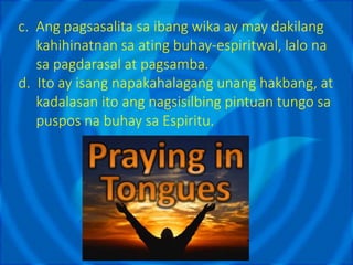 c. Ang pagsasalita sa ibang wika ay may dakilang
kahihinatnan sa ating buhay-espiritwal, lalo na
sa pagdarasal at pagsamba.
d. Ito ay isang napakahalagang unang hakbang, at
kadalasan ito ang nagsisilbing pintuan tungo sa
puspos na buhay sa Espiritu.
 
