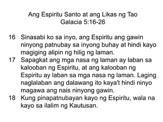 Ang Espiritu Santo at ang Likas ng Tao
Galacia 5:16-26
16 Sinasabi ko sa inyo, ang Espiritu ang gawin
ninyong patnubay sa inyong buhay at hindi kayo
magiging alipin ng hilig ng laman.
17 Sapagkat ang mga nasa ng laman ay laban sa
kalooban ng Espiritu, at ang kalooban ng
Espiritu ay laban sa mga nasa ng laman. Laging
naglalaban ang dalawang ito kaya't hindi ninyo
magawa ang nais ninyong gawin.
18 Kung pinapatnubayan kayo ng Espiritu, wala na
kayo sa ilalim ng Kautusan.
 