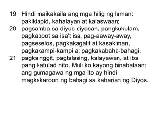 19 Hindi maikakaila ang mga hilig ng laman:
pakikiapid, kahalayan at kalaswaan;
20 pagsamba sa diyus-diyosan, pangkukulam,
pagkapoot sa isa't isa, pag-aaway-away,
pagseselos, pagkakagalit at kasakiman,
pagkakampi-kampi at pagkakabaha-bahagi,
21 pagkainggit, paglalasing, kalayawan, at iba
pang katulad nito. Muli ko kayong binabalaan:
ang gumagawa ng mga ito ay hindi
magkakaroon ng bahagi sa kaharian ng Diyos.
 