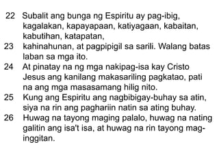 22 Subalit ang bunga ng Espiritu ay pag-ibig,
kagalakan, kapayapaan, katiyagaan, kabaitan,
kabutihan, katapatan,
23 kahinahunan, at pagpipigil sa sarili. Walang batas
laban sa mga ito.
24 At pinatay na ng mga nakipag-isa kay Cristo
Jesus ang kanilang makasariling pagkatao, pati
na ang mga masasamang hilig nito.
25 Kung ang Espiritu ang nagbibigay-buhay sa atin,
siya na rin ang paghariin natin sa ating buhay.
26 Huwag na tayong maging palalo, huwag na nating
galitin ang isa't isa, at huwag na rin tayong mag-
inggitan.
 