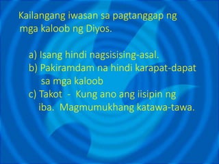 Kailangang iwasan sa pagtanggap ng
mga kaloob ng Diyos.
a) Isang hindi nagsisising-asal.
b) Pakiramdam na hindi karapat-dapat
sa mga kaloob
c) Takot - Kung ano ang iisipin ng
iba. Magmumukhang katawa-tawa.
 