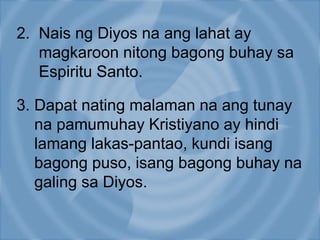 2. Nais ng Diyos na ang lahat ay
magkaroon nitong bagong buhay sa
Espiritu Santo.
3. Dapat nating malaman na ang tunay
na pamumuhay Kristiyano ay hindi
lamang lakas-pantao, kundi isang
bagong puso, isang bagong buhay na
galing sa Diyos.
 
