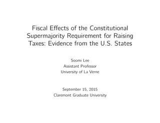 Fiscal Eﬀects of the Constitutional
Supermajority Requirement for Raising
Taxes: Evidence from the U.S. States"
Soomi Lee"
Assistant Professor"
University of La Verne"
"
"
September 15, 2015"
Claremont Graduate University"
"
"
 