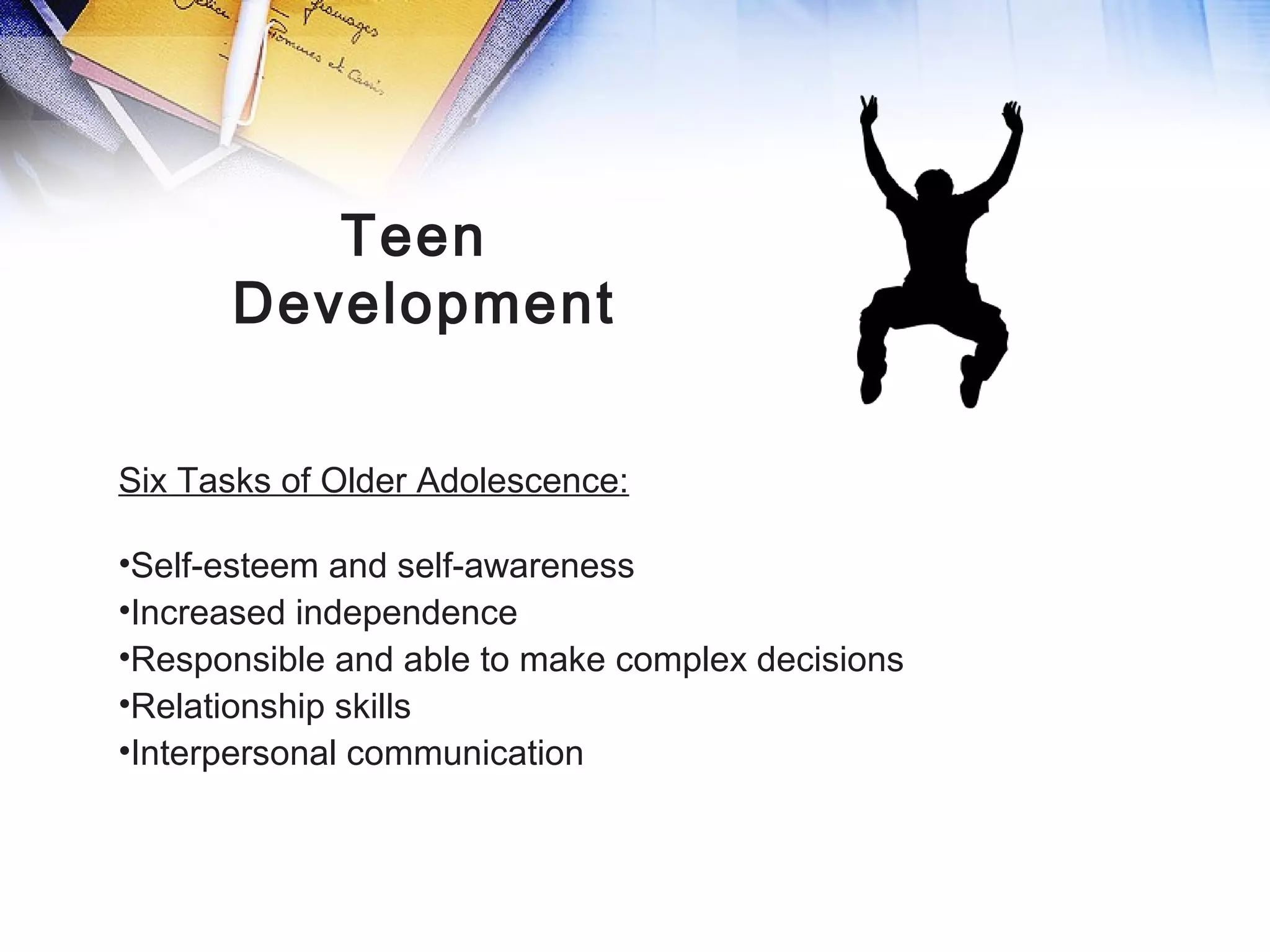 Teen
Development
Six Tasks of Older Adolescence:
•Self-esteem and self-awareness
•Increased independence
•Responsible and able to make complex decisions
•Relationship skills
•Interpersonal communication
 