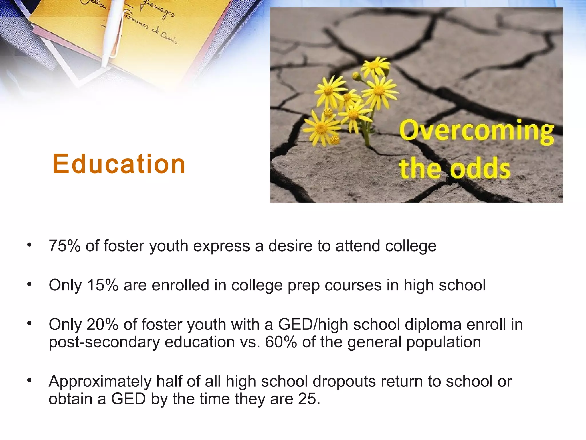 • 75% of foster youth express a desire to attend college
• Only 15% are enrolled in college prep courses in high school
• Only 20% of foster youth with a GED/high school diploma enroll in
post-secondary education vs. 60% of the general population
• Approximately half of all high school dropouts return to school or
obtain a GED by the time they are 25.
Education
 