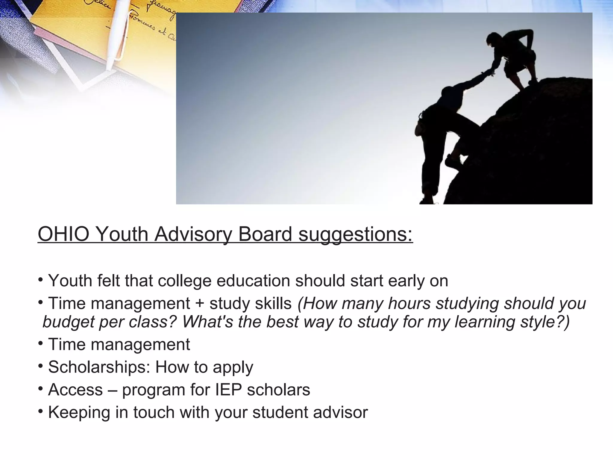 OHIO Youth Advisory Board suggestions:
• Youth felt that college education should start early on
• Time management + study skills (How many hours studying should you
budget per class? What's the best way to study for my learning style?)
• Time management
• Scholarships: How to apply
• Access – program for IEP scholars
• Keeping in touch with your student advisor
 