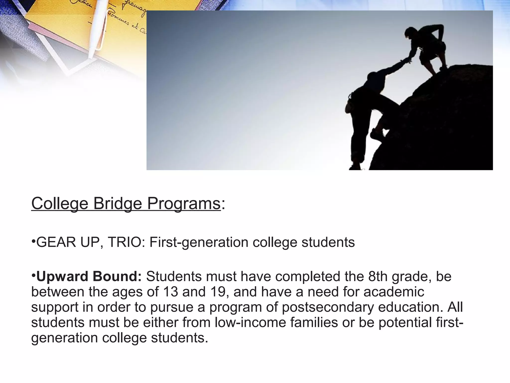 College Bridge Programs:
•GEAR UP, TRIO: First-generation college students
•Upward Bound: Students must have completed the 8th grade, be
between the ages of 13 and 19, and have a need for academic
support in order to pursue a program of postsecondary education. All
students must be either from low-income families or be potential first-
generation college students.
 