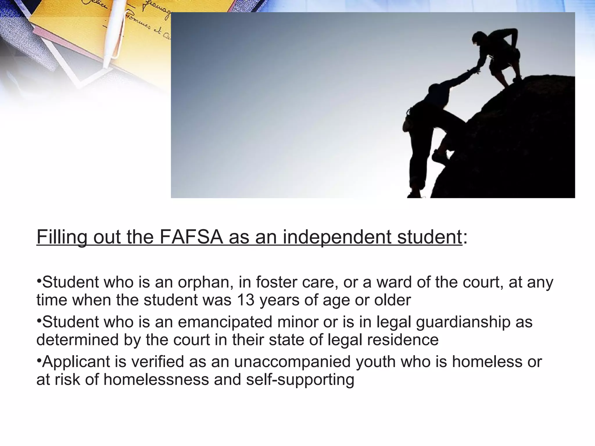 Filling out the FAFSA as an independent student:
•Student who is an orphan, in foster care, or a ward of the court, at any
time when the student was 13 years of age or older
•Student who is an emancipated minor or is in legal guardianship as
determined by the court in their state of legal residence
•Applicant is verified as an unaccompanied youth who is homeless or
at risk of homelessness and self-supporting
 