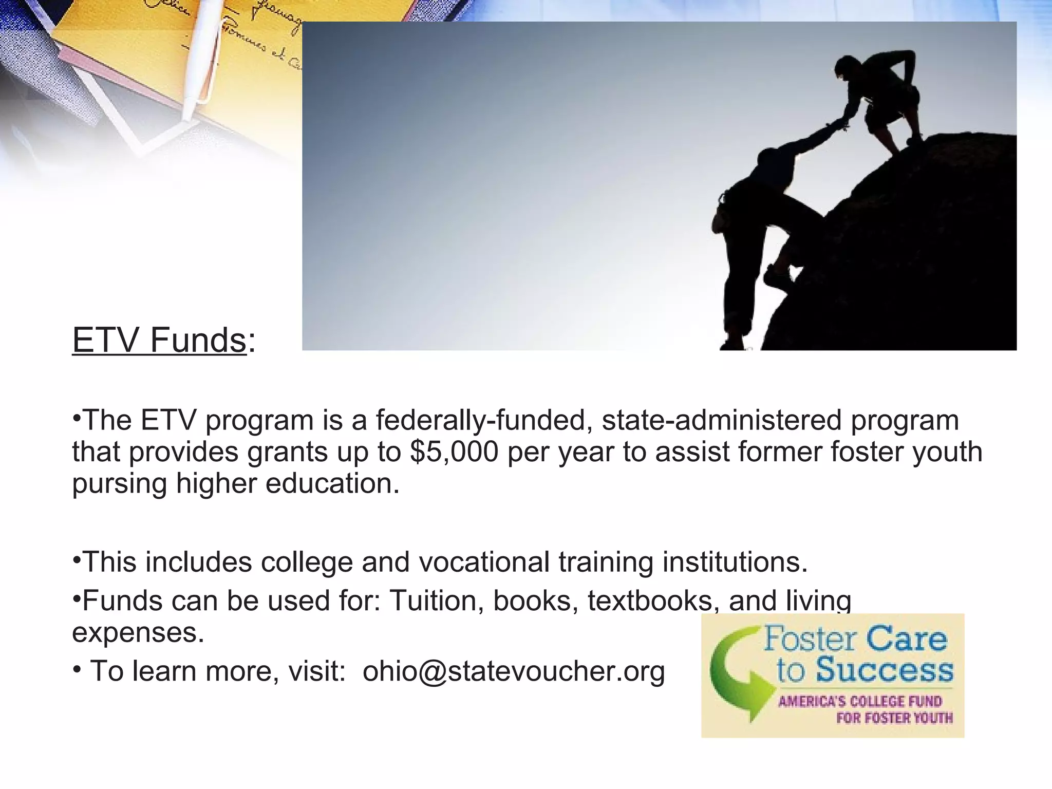 ETV Funds:
•The ETV program is a federally-funded, state-administered program
that provides grants up to $5,000 per year to assist former foster youth
pursing higher education.
•This includes college and vocational training institutions.
•Funds can be used for: Tuition, books, textbooks, and living
expenses.
• To learn more, visit: ohio@statevoucher.org
 
