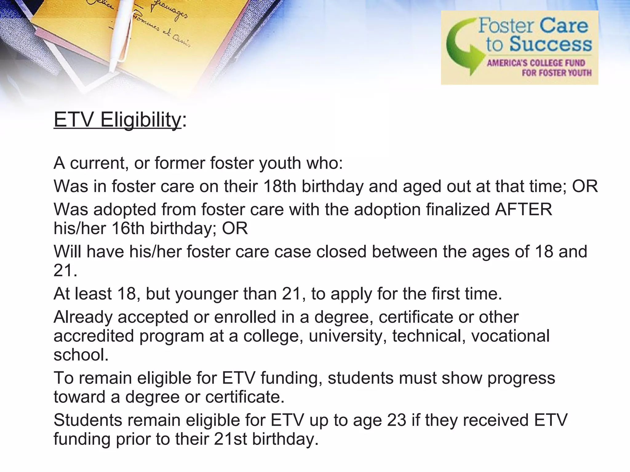ETV Eligibility:
A current, or former foster youth who:
Was in foster care on their 18th birthday and aged out at that time; OR
Was adopted from foster care with the adoption finalized AFTER
his/her 16th birthday; OR
Will have his/her foster care case closed between the ages of 18 and
21.
At least 18, but younger than 21, to apply for the first time.
Already accepted or enrolled in a degree, certificate or other
accredited program at a college, university, technical, vocational
school.
To remain eligible for ETV funding, students must show progress
toward a degree or certificate.
Students remain eligible for ETV up to age 23 if they received ETV
funding prior to their 21st birthday.
 