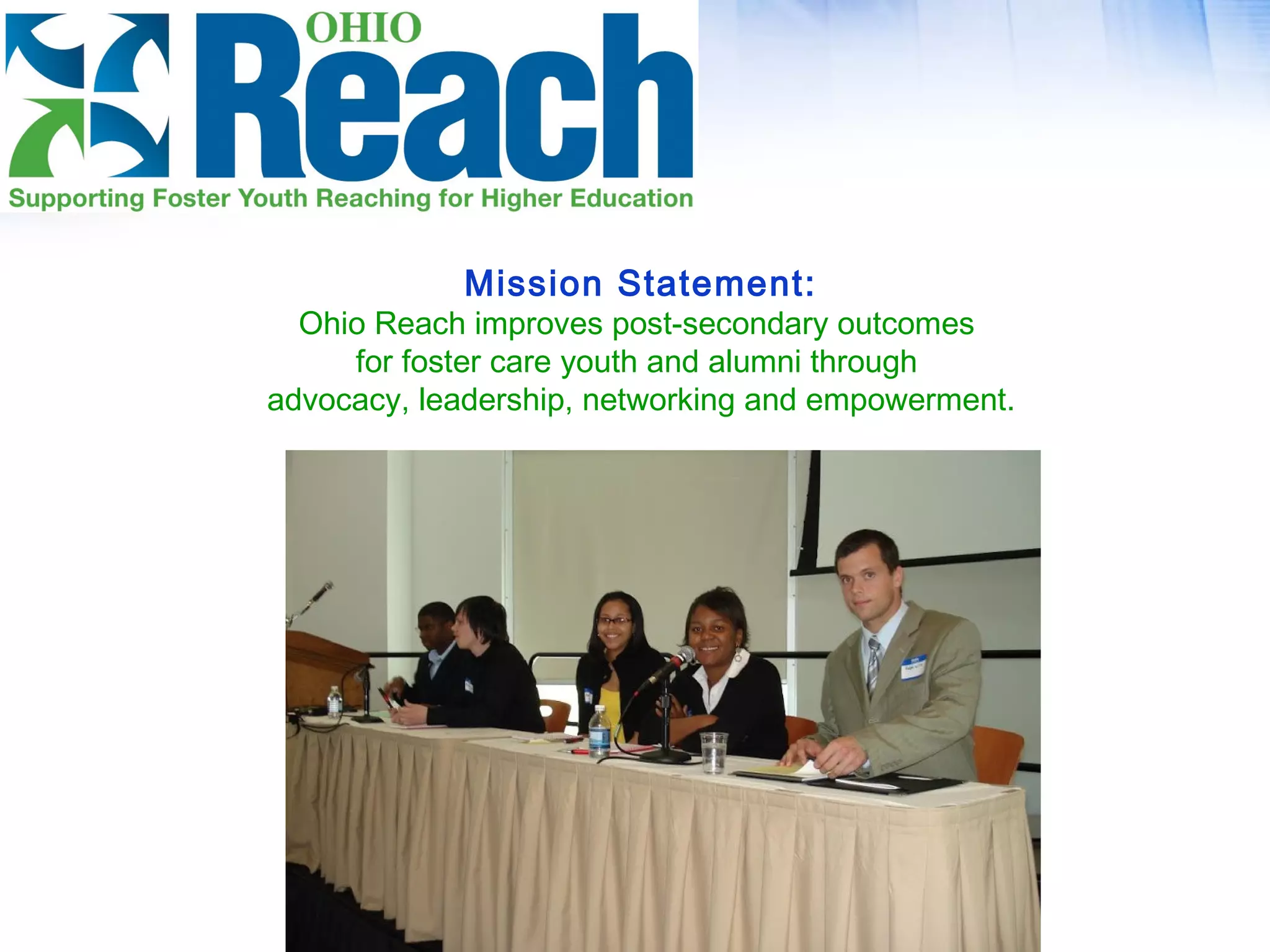 Mission Statement:
Ohio Reach improves post-secondary outcomes
for foster care youth and alumni through
advocacy, leadership, networking and empowerment.
 