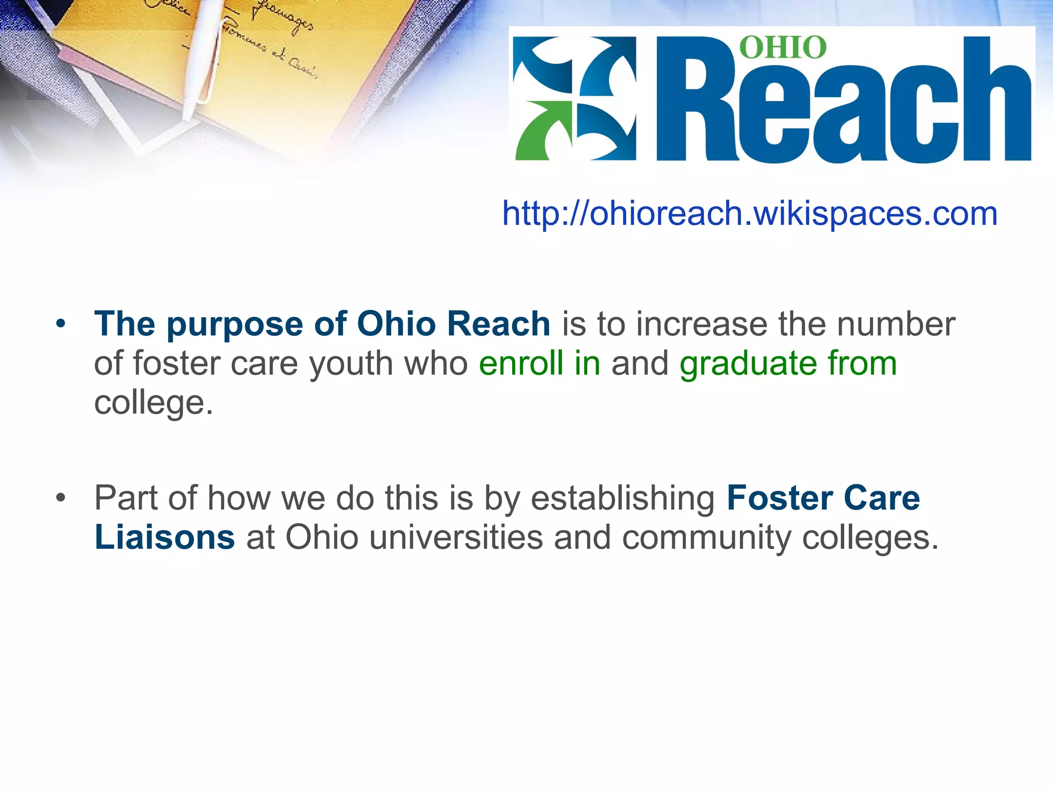 • The purpose of Ohio Reach is to increase the number
of foster care youth who enroll in and graduate from
college.
• Part of how we do this is by establishing Foster Care
Liaisons at Ohio universities and community colleges.
http://ohioreach.wikispaces.com
 