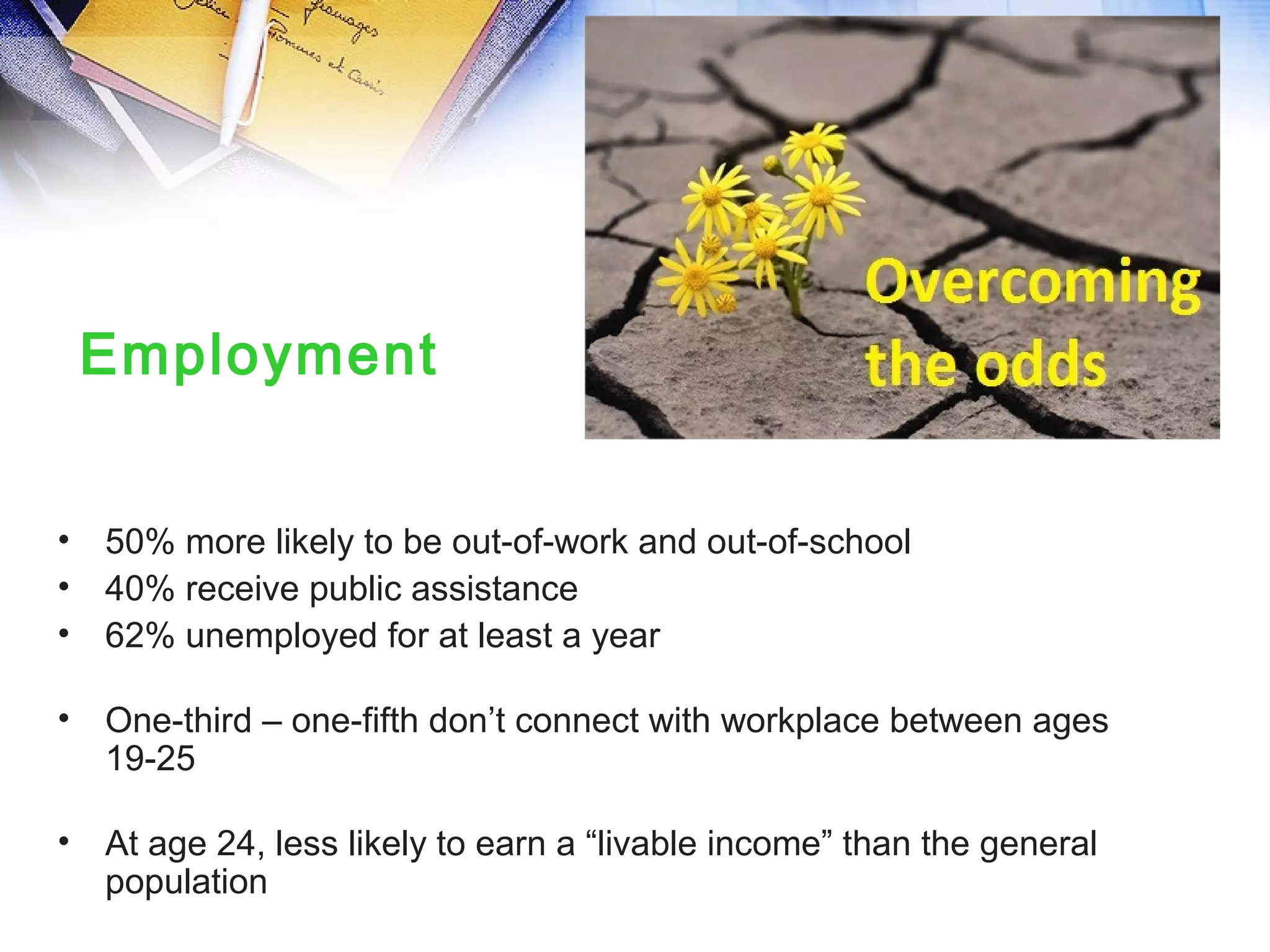 • 50% more likely to be out-of-work and out-of-school
• 40% receive public assistance
• 62% unemployed for at least a year
• One-third – one-fifth don’t connect with workplace between ages
19-25
• At age 24, less likely to earn a “livable income” than the general
population
Employment
 