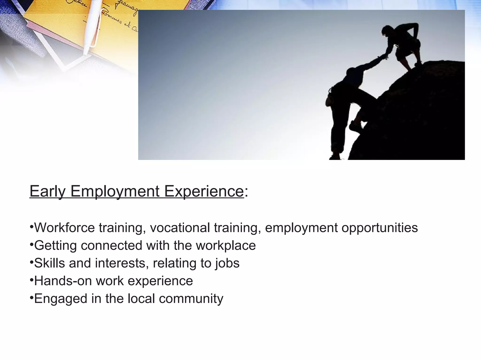 Early Employment Experience:
•Workforce training, vocational training, employment opportunities
•Getting connected with the workplace
•Skills and interests, relating to jobs
•Hands-on work experience
•Engaged in the local community
 