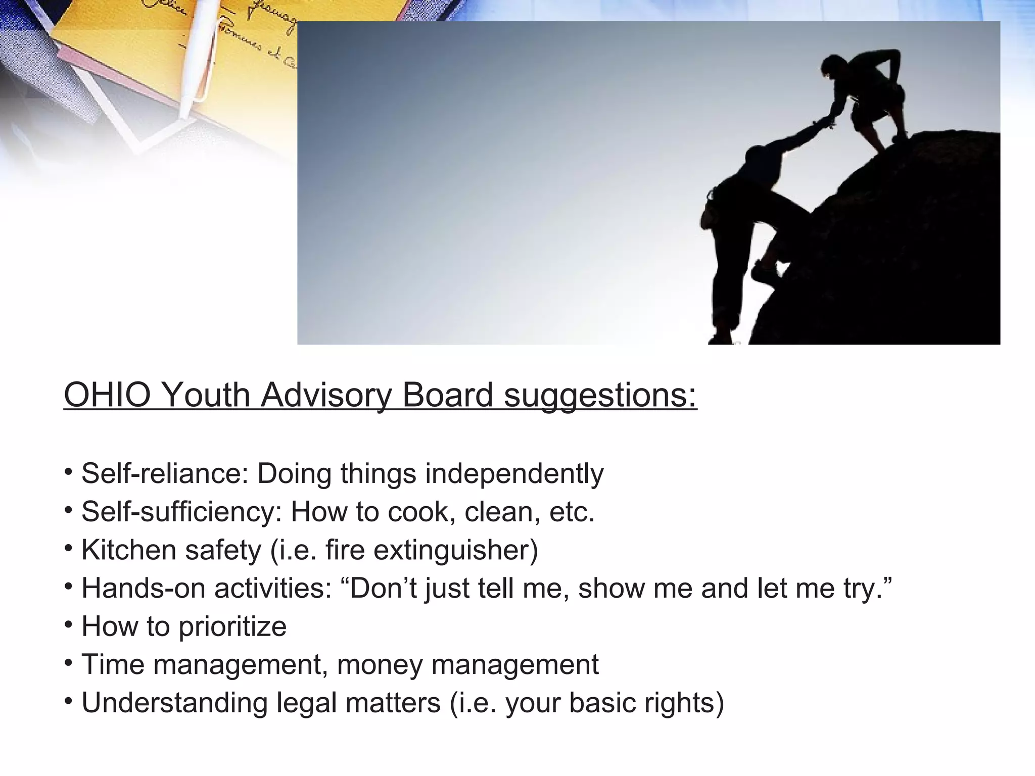 OHIO Youth Advisory Board suggestions:
• Self-reliance: Doing things independently
• Self-sufficiency: How to cook, clean, etc.
• Kitchen safety (i.e. fire extinguisher)
• Hands-on activities: “Don’t just tell me, show me and let me try.”
• How to prioritize
• Time management, money management
• Understanding legal matters (i.e. your basic rights)
 