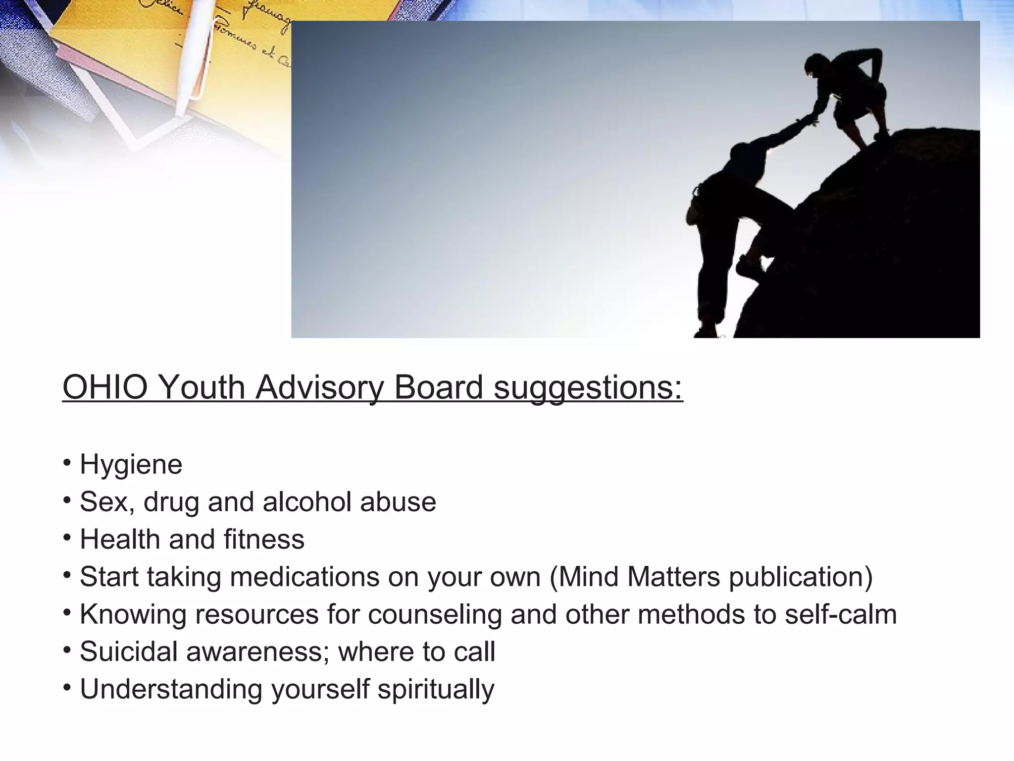 OHIO Youth Advisory Board suggestions:
• Hygiene
• Sex, drug and alcohol abuse
• Health and fitness
• Start taking medications on your own (Mind Matters publication)
• Knowing resources for counseling and other methods to self-calm
• Suicidal awareness; where to call
• Understanding yourself spiritually
 