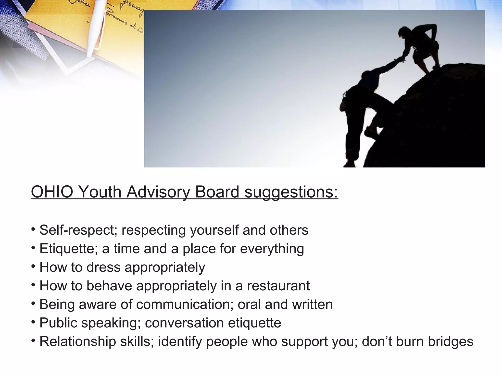 OHIO Youth Advisory Board suggestions:
• Self-respect; respecting yourself and others
• Etiquette; a time and a place for everything
• How to dress appropriately
• How to behave appropriately in a restaurant
• Being aware of communication; oral and written
• Public speaking; conversation etiquette
• Relationship skills; identify people who support you; don’t burn bridges
 