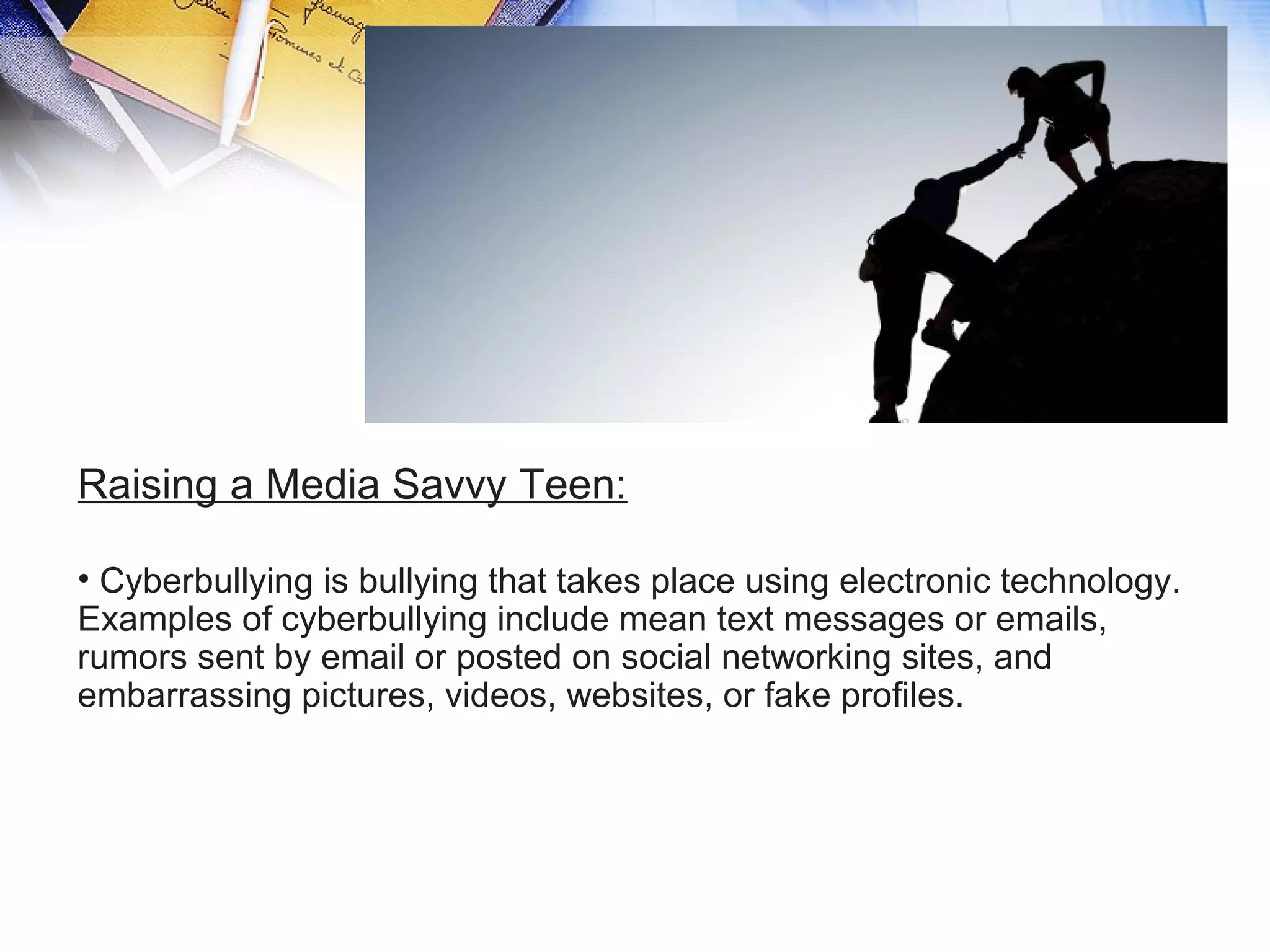 Raising a Media Savvy Teen:
• Cyberbullying is bullying that takes place using electronic technology.
Examples of cyberbullying include mean text messages or emails,
rumors sent by email or posted on social networking sites, and
embarrassing pictures, videos, websites, or fake profiles.
 