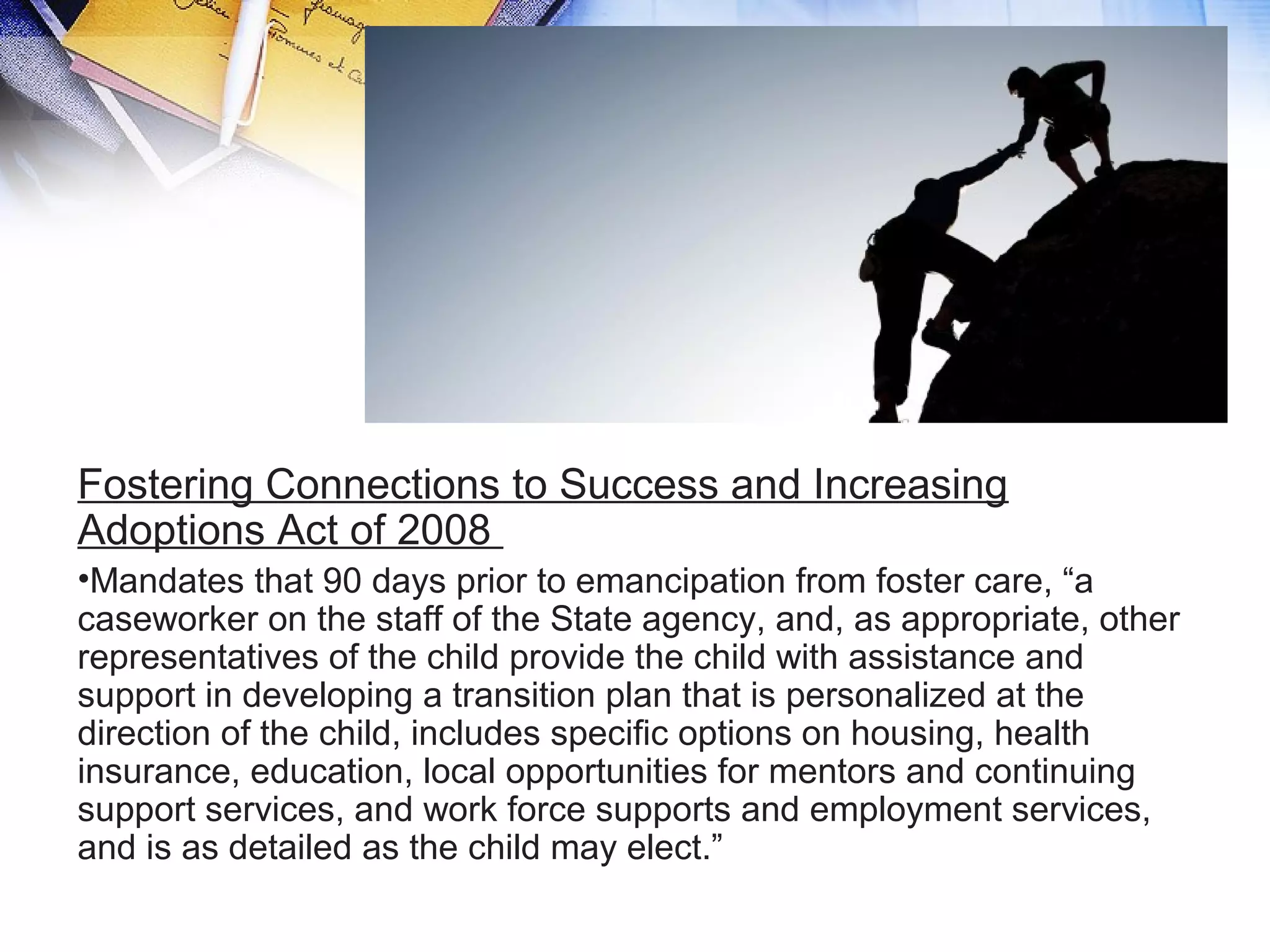 Fostering Connections to Success and Increasing
Adoptions Act of 2008
•Mandates that 90 days prior to emancipation from foster care, “a
caseworker on the staff of the State agency, and, as appropriate, other
representatives of the child provide the child with assistance and
support in developing a transition plan that is personalized at the
direction of the child, includes specific options on housing, health
insurance, education, local opportunities for mentors and continuing
support services, and work force supports and employment services,
and is as detailed as the child may elect.”
 