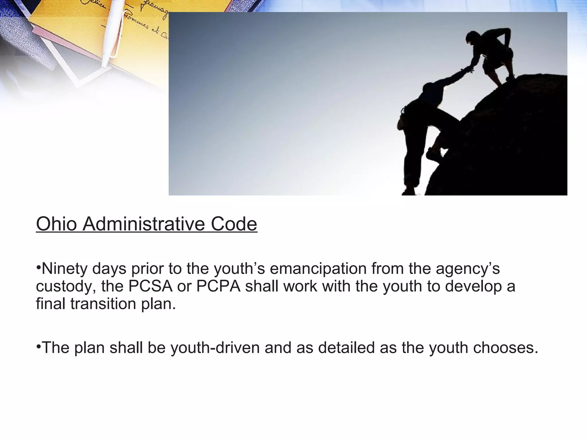 Ohio Administrative Code
•Ninety days prior to the youth’s emancipation from the agency’s
custody, the PCSA or PCPA shall work with the youth to develop a
final transition plan.
•The plan shall be youth-driven and as detailed as the youth chooses.
 