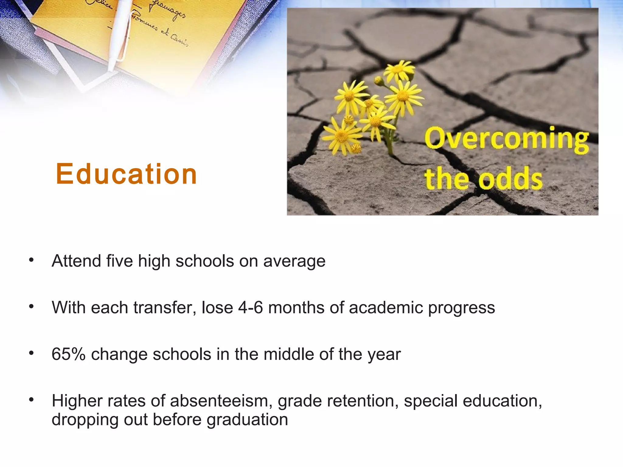 • Attend five high schools on average
• With each transfer, lose 4-6 months of academic progress
• 65% change schools in the middle of the year
• Higher rates of absenteeism, grade retention, special education,
dropping out before graduation
Education
 