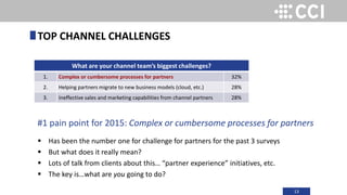 13
#1 pain point for 2015: Complex or cumbersome processes for partners
 Has been the number one for challenge for partners for the past 3 surveys
 But what does it really mean?
 Lots of talk from clients about this… “partner experience” initiatives, etc.
 The key is…what are you going to do?
TOP CHANNEL CHALLENGES
What are your channel team’s biggest challenges?
1. Complex or cumbersome processes for partners 32%
2. Helping partners migrate to new business models (cloud, etc.) 28%
3. Ineffective sales and marketing capabilities from channel partners 28%
 