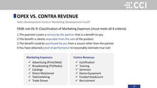24
FASB rule 01-9: Classification of Marketing Expenses (must meet all 4 criteria)
1.The payment covers a service by the partner that is a benefit to you
2.The benefit is clearly separable from the sale of the product
3.The benefit could be purchased by you from a source other than the partner
4.You have obtained proof of performance to reasonably estimate true cost
OPEX VS. CONTRA REVENUE
Sales Development Fund or Marketing Development Fund?
Marketing Expenses:
 Advertising (Print/Web)
 Broadcasting (TV/Radio)
 Catalogs
 Direct Mail/email
 Telemarketing
 Trade Shows
Contra-Revenue:
 Certification
 Training
 Seminars
 Demo Equipment
 Funded Headcount
 Recruitment
 