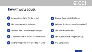 4
Respondents: Who We Surveyed
Optimism Varies by Industry
Vendors React to Industry Challenges
An Overall Lack of Access to Information
Partner Programs That Grab Top of Mind
1
2
3
WHAT WE’LL COVER
Digging Deep into MDF/Co-op
Rebates: An Opportunity Squandered?
The Well-Rounded SPIF
The Automation & Integration Lag
Our Conclusions
4
5
6
7
8
9
10
 