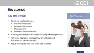 42
Key take-aways:
 Some old habits die hard…
• Use of volume rebates
• Complexity for partners
• Check payments
• Limited access to information
 Growing awareness of the importance of partner experience
 Telecoms slowly but surely gaining on software and
hardware in channel maturity
 Cloud models are now core to all tech channels
IN CLOSING
Key Take-Aways
 