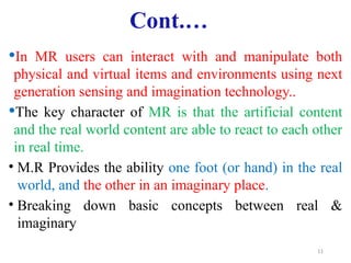 11
Cont.…
In MR users can interact with and manipulate both
physical and virtual items and environments using next
generation sensing and imagination technology..
The key character of MR is that the artificial content
and the real world content are able to react to each other
in real time.
• M.R Provides the ability one foot (or hand) in the real
world, and the other in an imaginary place.
• Breaking down basic concepts between real &
imaginary
 