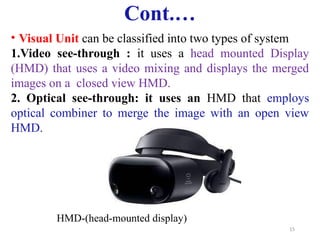 15
Cont.…
• Visual Unit can be classified into two types of system
1.Video see-through : it uses a head mounted Display
(HMD) that uses a video mixing and displays the merged
images on a closed view HMD.
2. Optical see-through: it uses an HMD that employs
optical combiner to merge the image with an open view
HMD.
HMD-(head-mounted display)
 