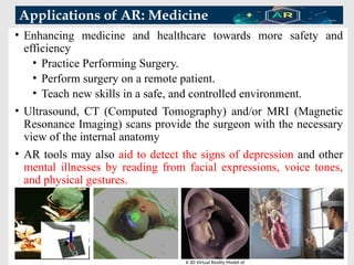 Applications of AR: Medicine
21
• Enhancing medicine and healthcare towards more safety and
efficiency
• Practice Performing Surgery.
• Perform surgery on a remote patient.
• Teach new skills in a safe, and controlled environment.
• Ultrasound, CT (Computed Tomography) and/or MRI (Magnetic
Resonance Imaging) scans provide the surgeon with the necessary
view of the internal anatomy
• AR tools may also aid to detect the signs of depression and other
mental illnesses by reading from facial expressions, voice tones,
and physical gestures.
A 3D Virtual Reality Model of
 
