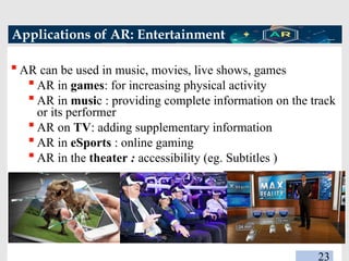 Applications of AR: Entertainment
 AR can be used in music, movies, live shows, games
 AR in games: for increasing physical activity
 AR in music : providing complete information on the track
or its performer
 AR on TV: adding supplementary information
 AR in eSports : online gaming
 AR in the theater : accessibility (eg. Subtitles )
23
 