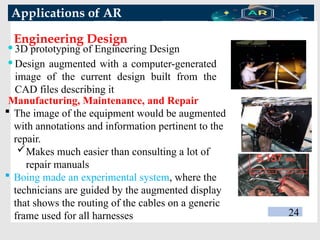 Applications of AR
Engineering Design
24
 3D prototyping of Engineering Design
 Design augmented with a computer-generated
image of the current design built from the
CAD files describing it
 The image of the equipment would be augmented
with annotations and information pertinent to the
repair.
Makes much easier than consulting a lot of
repair manuals
 Boing made an experimental system, where the
technicians are guided by the augmented display
that shows the routing of the cables on a generic
frame used for all harnesses
Manufacturing, Maintenance, and Repair
 