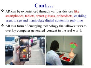4
 AR can be experienced through various devices like
smartphones, tablets, smart glasses, or headsets, enabling
users to see and manipulate digital content in real-time
 AR is a form of emerging technology that allows users to
overlay computer generated content in the real world.
Cont.…
 