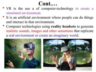 7
Cont.…
 VR is the use a of computer-technology to create a
simulated environment.
 It is an artificial environment where people can do things
and interact in that environment.
 Computer technologies using reality headsets to generate
realistic sounds, images and other sensations that replicate
a real environment or create an imaginary world.
 