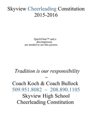 QuickTime™ and a
decompressor
are needed to see this picture.
Skyview Cheerleading Constitution
2015-2016
Tradition is our responsibility
~
Coach Koch & Coach Bullock
509.951.8082 ~ 208.890.1105
Skyview High School
Cheerleading Constitution
 