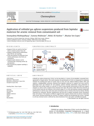 Application of colloidal gas aphron suspensions produced from Sapindus
mukorossi for arsenic removal from contaminated soil
Soumyadeep Mukhopadhyay a
, Sumona Mukherjee b
, Mohd. Ali Hashim a,⇑
, Bhaskar Sen Gupta c
a
Department of Chemical Engineering, University of Malaya, 50603 Kuala Lumpur, Malaysia
b
Institute of Biological Sciences, University of Malaya, 50603 Kuala Lumpur, Malaysia
c
School of Planning, Architecture and Civil Engineering, Queen’s University Belfast, BT9 5AG, UK
h i g h l i g h t s
 Soapnut CGAs are used for the ﬁrst
time to remove arsenic from soil.
 Soapnut showed better performance
than SDS for soil washing.
 CGAs and solution of surfactants have
similar performance, but CGAs are
economical.
 Soapnut wash solution can be
recovered after removing arsenic by
precipitation.
 Soil corrosion by soapnut washing is
negligible.
g r a p h i c a l a b s t r a c t
a r t i c l e i n f o
Article history:
Received 27 March 2014
Received in revised form 3 June 2014
Accepted 22 June 2014
Handling Editor: Shane Snyder
Keywords:
Soil washing
Soapnut
Sapindus mukorossi
Arsenic
CGAs
Microbubbles
a b s t r a c t
Colloidal gas aphron dispersions (CGAs) can be described as a system of microbubbles suspended hom-
ogenously in a liquid matrix. This work examines the performance of CGAs in comparison to surfactant
solutions for washing low levels of arsenic from an iron rich soil. Sodium Dodecyl Sulfate (SDS) and
saponin, a biodegradable surfactant, obtained from Sapindus mukorossi or soapnut fruit were used for
generating CGAs and solutions for soil washing. Column washing experiments were performed in
down-ﬂow and up ﬂow modes at a soil pH of 5 and 6 using varying concentration of SDS and soapnut
solutions as well as CGAs. Soapnut CGAs removed more than 70% arsenic while SDS CGAs removed up
to 55% arsenic from the soil columns in the soil pH range of 5–6. CGAs and solutions showed comparable
performances in all the cases. CGAs were more economical since it contains 35% of air by volume, thereby
requiring less surfactant. Micellar solubilization and low pH of soapnut facilitated arsenic desorption
from soil column. FT-IR analysis of efﬂuent suggested that soapnut solution did not interact chemically
with arsenic thereby facilitating the recovery of soapnut solution by precipitating the arsenic. Damage
to soil was minimal arsenic conﬁrmed by metal dissolution from soil surface and SEM micrograph.
Ó 2014 Elsevier Ltd. All rights reserved.
1. Introduction
Colloidal gas aphron dispersions (CGAs) can be described as a
system of microbubbles suspended homogenously in a liquid
matrix, ﬁrst described by (Sebba, 1971). CGAs have shown good
http://dx.doi.org/10.1016/j.chemosphere.2014.06.087
0045-6535/Ó 2014 Elsevier Ltd. All rights reserved.
⇑ Corresponding author. Tel.: +60 3 7967 5296; fax: +60 3 7967 5319.
E-mail address: alihashim@um.edu.my (M.A. Hashim).
Chemosphere 119 (2015) 355–362
Contents lists available at ScienceDirect
Chemosphere
journal homepage: www.elsevier.com/locate/chemosphere
 