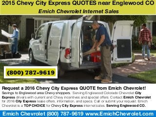 Emich Chevrolet (800) 787-9619 www.EmichChevrolet.com
Request a 2016 Chevy City Express QUOTE from Emich Chevrolet!
Savings to Englewood area Chevy shoppers. Serving Englewood Colorado Chevrolet City
Express drivers with current and Chevy incentives and special offers. Contact Emich Chevrolet
for 2016 City Express lease offers, information, and specs. Call or submit your request. Emich
Chevrolet is a TOP CHOICE for Chevy City Express internet sales. Serving Englewood CO.
2015 Chevy City Express QUOTES near Englewood CO
Emich Chevrolet Internet Sales
(800) 787-9619
 
