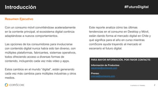 © comScore, Inc. Proprietary. 2
Resumen Ejecutivo
Con un consumo móvil convirtiéndose aceleradamente
en la corriente principal, el ecosistema digital continúa
adaptándose a nuevos comportamientos.
Las opciones de los consumidores para involucrarse
con contenido digital nunca había sido tan diverso, con
múltiples plataformas, fabricantes, sistemas operativos,
todos ofreciendo acceso a diversas formas de
contenido, incluyendo cada vez más video y apps.
Estos cambios en el mundo “digital”, están generando
cada vez más cambios para múltiples industrias y otros
medios.
Introducción #FuturoDigital
Este reporte analiza cómo las últimas
tendencias en el consumo en Desktop y Móvil,
están dando forma al mercado digital en Chile y
qué significa para el año en curso mientras
comScore ayuda trayendo al mercado el
escenario el futuro digital.
PARA MAYOR INFORMACIÓN, POR FAVOR CONTACTE:
Información de Productos:
sepamas@comscore.com
Prensa:
prensa@comscore.com
 