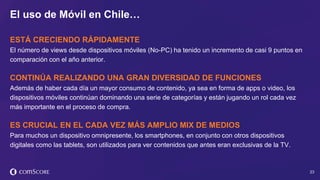 © comScore, Inc. Proprietary. 23
ESTÁ CRECIENDO RÁPIDAMENTE
El número de views desde dispositivos móviles (No-PC) ha tenido un incremento de casi 9 puntos en
comparación con el año anterior.
CONTINÚA REALIZANDO UNA GRAN DIVERSIDAD DE FUNCIONES
Además de haber cada día un mayor consumo de contenido, ya sea en forma de apps o video, los
dispositivos móviles continúan dominando una serie de categorías y están jugando un rol cada vez
más importante en el proceso de compra.
ES CRUCIAL EN EL CADA VEZ MÁS AMPLIO MIX DE MEDIOS
Para muchos un dispositivo omnipresente, los smartphones, en conjunto con otros dispositivos
digitales como las tablets, son utilizados para ver contenidos que antes eran exclusivas de la TV.
El uso de Móvil en Chile…
 
