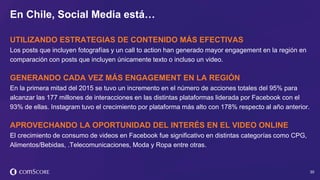 © comScore, Inc. Proprietary. 30
UTILIZANDO ESTRATEGIAS DE CONTENIDO MÁS EFECTIVAS
Los posts que incluyen fotografías y un call to action han generado mayor engagement en la región en
comparación con posts que incluyen únicamente texto o incluso un video.
GENERANDO CADA VEZ MÁS ENGAGEMENT EN LA REGIÓN
En la primera mitad del 2015 se tuvo un incremento en el número de acciones totales del 95% para
alcanzar las 177 millones de interacciones en las distintas plataformas liderada por Facebook con el
93% de ellas. Instagram tuvo el crecimiento por plataforma más alto con 178% respecto al año anterior.
APROVECHANDO LA OPORTUNIDAD DEL INTERÉS EN EL VIDEO ONLINE
El crecimiento de consumo de videos en Facebook fue significativo en distintas categorías como CPG,
Alimentos/Bebidas, .Telecomunicaciones, Moda y Ropa entre otras.
En Chile, Social Media está…
 
