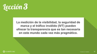 © comScore, Inc. Proprietary. 5252© comScore, Inc. Proprietary.
La medición de la visibilidad, la seguridad de
marca y el tráfico inválido (IVT) pueden
ofrecer la transparencia que es tan necesaria
en este mundo cada vez más pragmático.
 