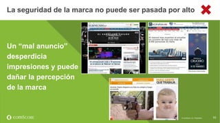 © comScore, Inc. Proprietary. 53
Un “mal anuncio”
desperdicia
impresiones y puede
dañar la percepción
de la marca
La seguridad de la marca no puede ser pasada por alto
53© comScore, Inc. Proprietary.
 