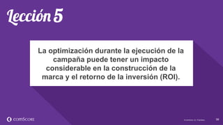 © comScore, Inc. Proprietary. 5656© comScore, Inc. Proprietary.
La optimización durante la ejecución de la
campaña puede tener un impacto
considerable en la construcción de la
marca y el retorno de la inversión (ROI).
 